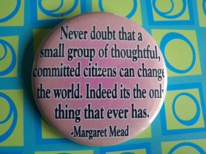 Never doubt that a small group of thoughtful, committed citizens can change the world.  Indeed it is the only thing that ever has. -- Margaret Mead