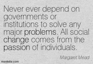 Never ever depend on Governments or institutions to solve any major problems.  All solutions come from the passion of individuals.